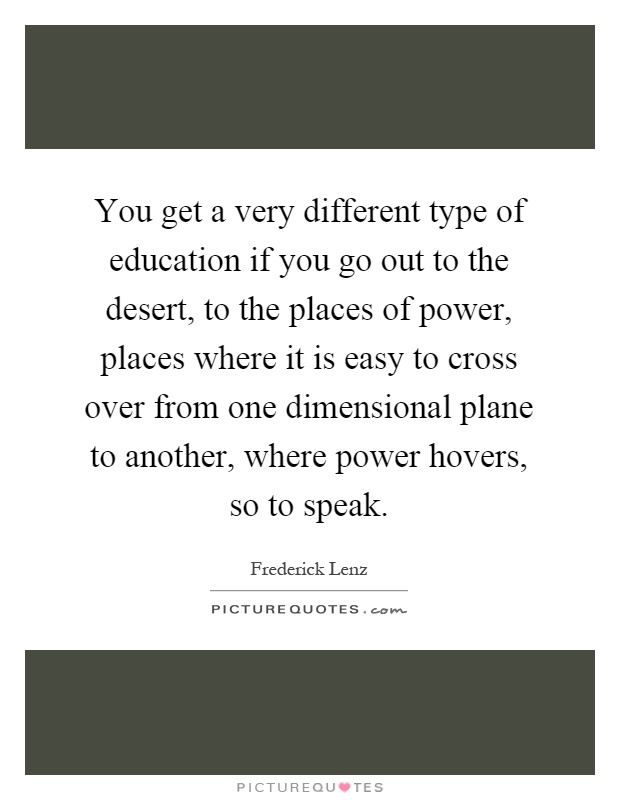 You get a very different type of education if you go out to the desert, to the places of power, places where it is easy to cross over from one dimensional plane to another, where power hovers, so to speak Picture Quote #1