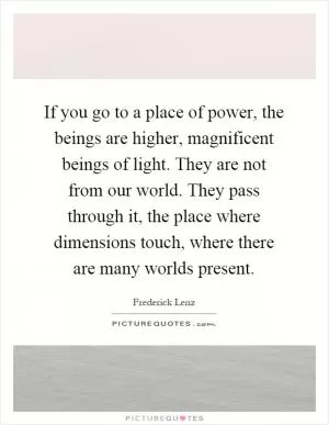If you go to a place of power, the beings are higher, magnificent beings of light. They are not from our world. They pass through it, the place where dimensions touch, where there are many worlds present Picture Quote #1