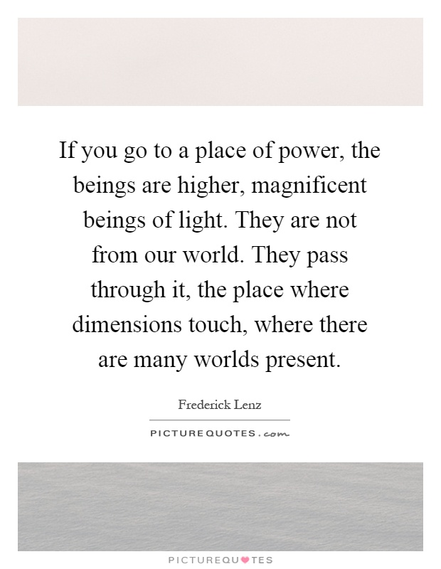 If you go to a place of power, the beings are higher, magnificent beings of light. They are not from our world. They pass through it, the place where dimensions touch, where there are many worlds present Picture Quote #1