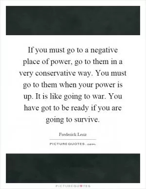 If you must go to a negative place of power, go to them in a very conservative way. You must go to them when your power is up. It is like going to war. You have got to be ready if you are going to survive Picture Quote #1