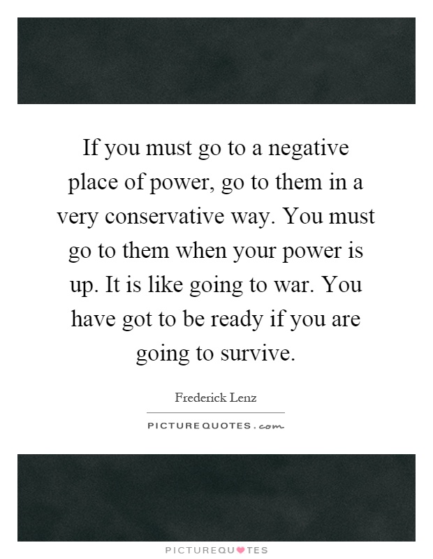 If you must go to a negative place of power, go to them in a very conservative way. You must go to them when your power is up. It is like going to war. You have got to be ready if you are going to survive Picture Quote #1