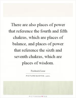 There are also places of power that reference the fourth and fifth chakras, which are places of balance, and places of power that reference the sixth and seventh chakras, which are places of wisdom Picture Quote #1