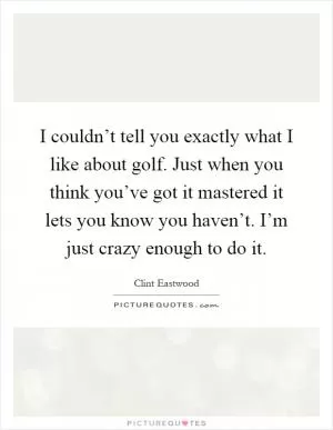I couldn’t tell you exactly what I like about golf. Just when you think you’ve got it mastered it lets you know you haven’t. I’m just crazy enough to do it Picture Quote #1