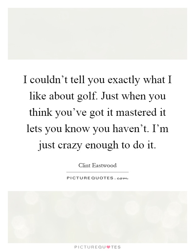 I couldn't tell you exactly what I like about golf. Just when you think you've got it mastered it lets you know you haven't. I'm just crazy enough to do it Picture Quote #1