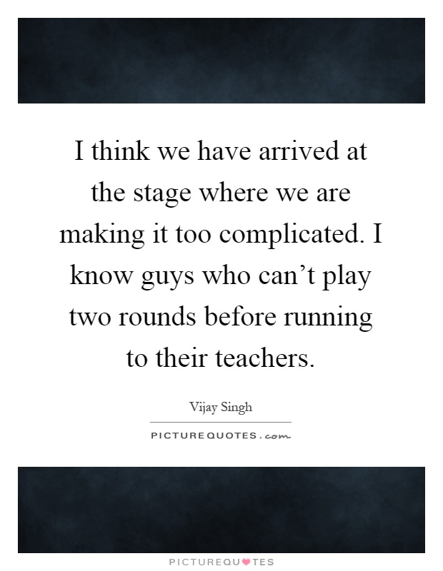 I think we have arrived at the stage where we are making it too complicated. I know guys who can't play two rounds before running to their teachers Picture Quote #1