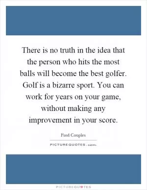 There is no truth in the idea that the person who hits the most balls will become the best golfer. Golf is a bizarre sport. You can work for years on your game, without making any improvement in your score Picture Quote #1