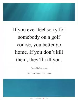 If you ever feel sorry for somebody on a golf course, you better go home. If you don’t kill them, they’ll kill you Picture Quote #1