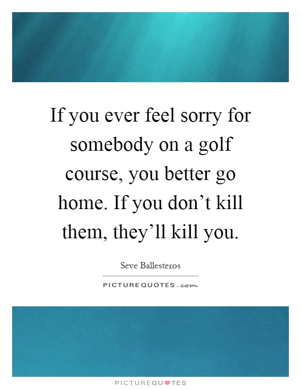 If you ever feel sorry for somebody on a golf course, you better go home. If you don't kill them, they'll kill you Picture Quote #1