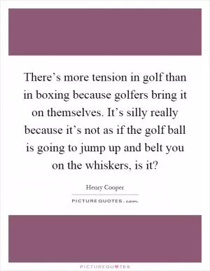 There’s more tension in golf than in boxing because golfers bring it on themselves. It’s silly really because it’s not as if the golf ball is going to jump up and belt you on the whiskers, is it? Picture Quote #1