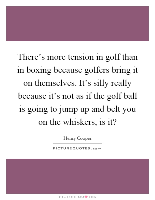 There's more tension in golf than in boxing because golfers bring it on themselves. It's silly really because it's not as if the golf ball is going to jump up and belt you on the whiskers, is it? Picture Quote #1