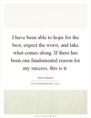 I have been able to hope for the best, expect the worst, and take what comes along. If there has been one fundamental reason for my success, this is it Picture Quote #1