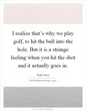 I realize that’s why we play golf, to hit the ball into the hole. But it is a strange feeling when you hit the shot and it actually goes in Picture Quote #1