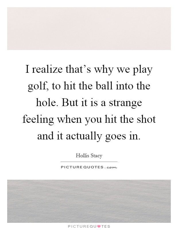 I realize that's why we play golf, to hit the ball into the hole. But it is a strange feeling when you hit the shot and it actually goes in Picture Quote #1