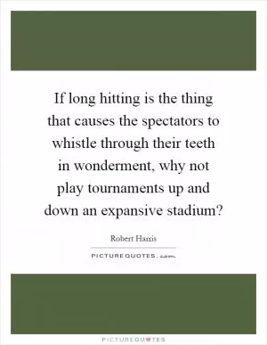 If long hitting is the thing that causes the spectators to whistle through their teeth in wonderment, why not play tournaments up and down an expansive stadium? Picture Quote #1