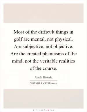 Most of the difficult things in golf are mental, not physical. Are subjective, not objective. Are the created phantasms of the mind, not the veritable realities of the course Picture Quote #1