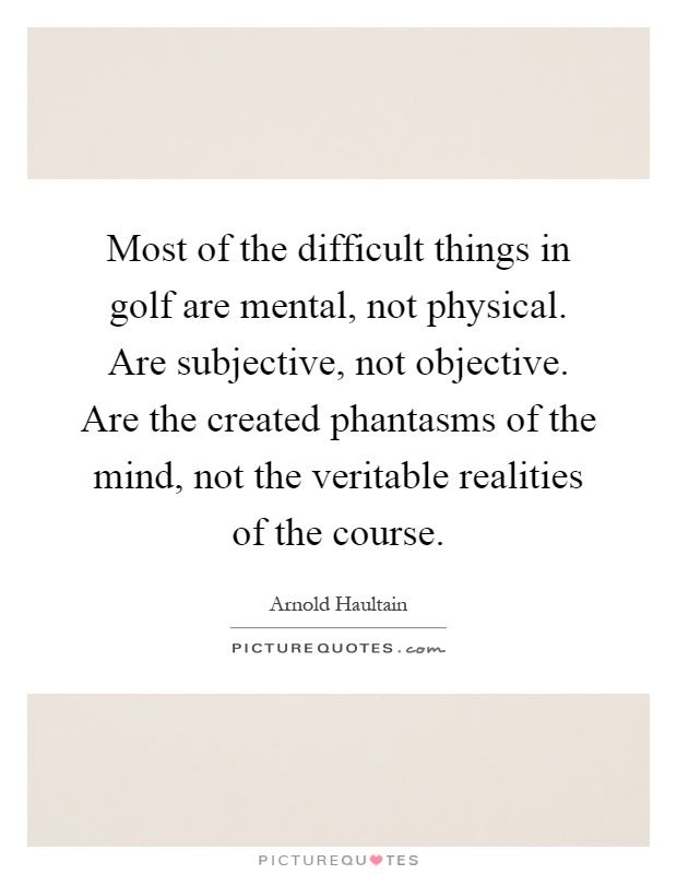 Most of the difficult things in golf are mental, not physical. Are subjective, not objective. Are the created phantasms of the mind, not the veritable realities of the course Picture Quote #1