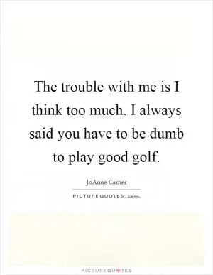 The trouble with me is I think too much. I always said you have to be dumb to play good golf Picture Quote #1