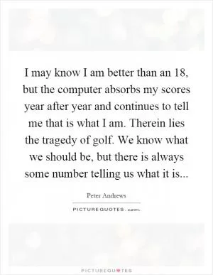 I may know I am better than an 18, but the computer absorbs my scores year after year and continues to tell me that is what I am. Therein lies the tragedy of golf. We know what we should be, but there is always some number telling us what it is Picture Quote #1