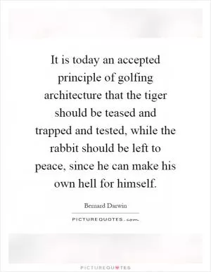 It is today an accepted principle of golfing architecture that the tiger should be teased and trapped and tested, while the rabbit should be left to peace, since he can make his own hell for himself Picture Quote #1