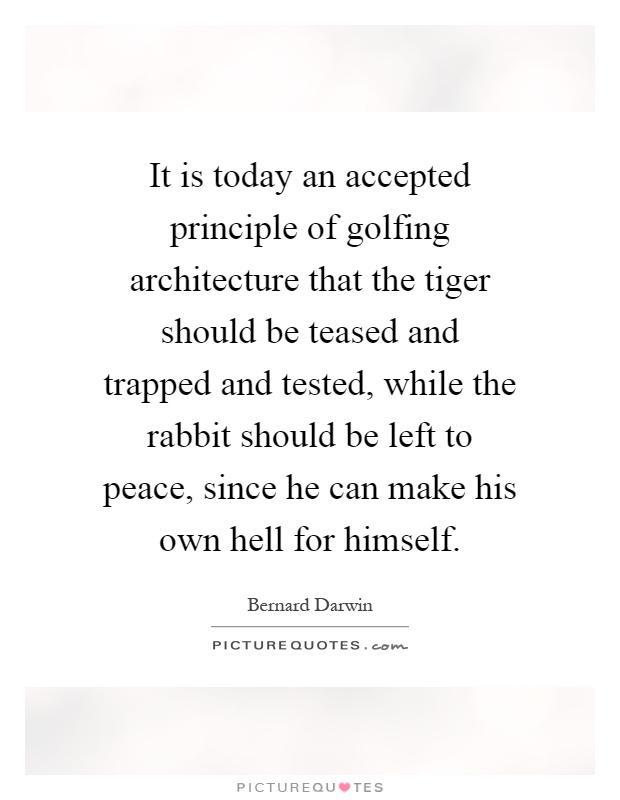It is today an accepted principle of golfing architecture that the tiger should be teased and trapped and tested, while the rabbit should be left to peace, since he can make his own hell for himself Picture Quote #1