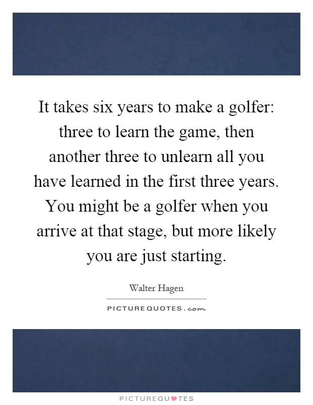 It takes six years to make a golfer: three to learn the game, then another three to unlearn all you have learned in the first three years. You might be a golfer when you arrive at that stage, but more likely you are just starting Picture Quote #1