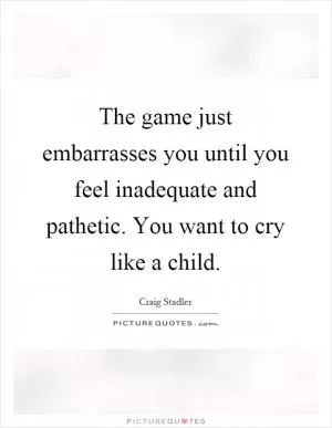 The game just embarrasses you until you feel inadequate and pathetic. You want to cry like a child Picture Quote #1