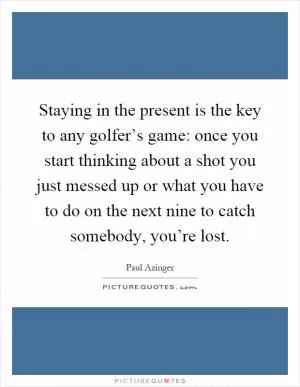 Staying in the present is the key to any golfer’s game: once you start thinking about a shot you just messed up or what you have to do on the next nine to catch somebody, you’re lost Picture Quote #1
