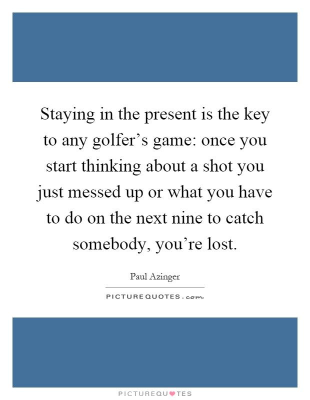 Staying in the present is the key to any golfer's game: once you start thinking about a shot you just messed up or what you have to do on the next nine to catch somebody, you're lost Picture Quote #1