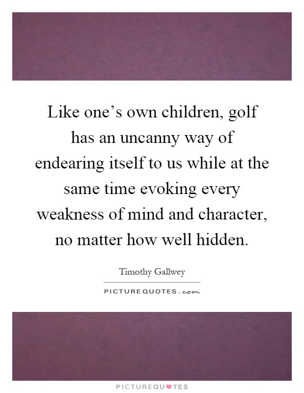 Like one's own children, golf has an uncanny way of endearing itself to us while at the same time evoking every weakness of mind and character, no matter how well hidden Picture Quote #1