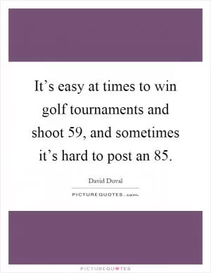 It’s easy at times to win golf tournaments and shoot 59, and sometimes it’s hard to post an 85 Picture Quote #1