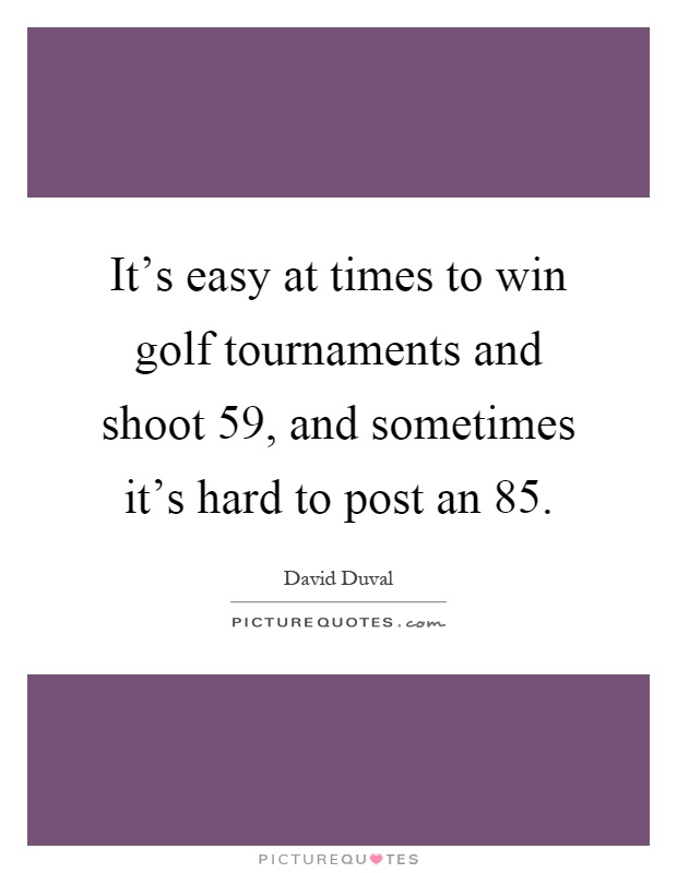 It's easy at times to win golf tournaments and shoot 59, and sometimes it's hard to post an 85 Picture Quote #1