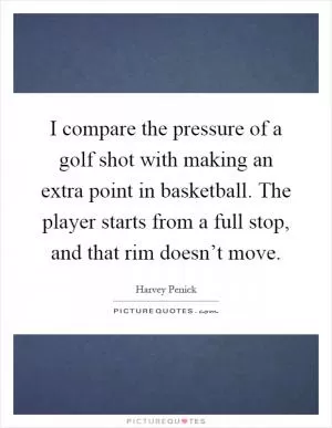 I compare the pressure of a golf shot with making an extra point in basketball. The player starts from a full stop, and that rim doesn’t move Picture Quote #1