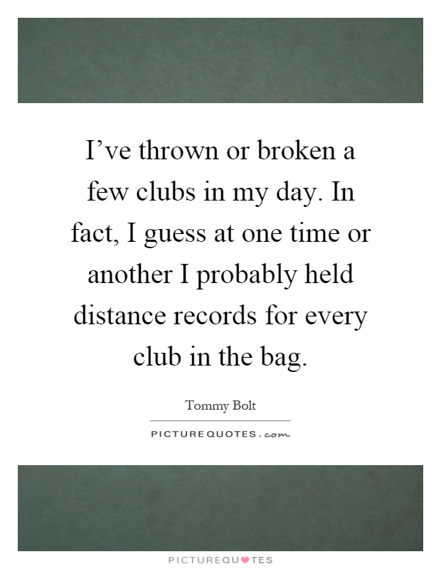I've thrown or broken a few clubs in my day. In fact, I guess at one time or another I probably held distance records for every club in the bag Picture Quote #1
