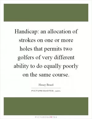 Handicap: an allocation of strokes on one or more holes that permits two golfers of very different ability to do equally poorly on the same course Picture Quote #1
