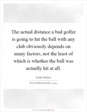 The actual distance a bad golfer is going to hit the ball with any club obviously depends on many factors, not the least of which is whether the ball was actually hit at all Picture Quote #1