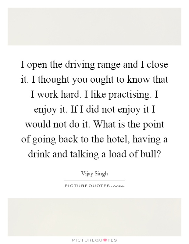 I open the driving range and I close it. I thought you ought to know that I work hard. I like practising. I enjoy it. If I did not enjoy it I would not do it. What is the point of going back to the hotel, having a drink and talking a load of bull? Picture Quote #1