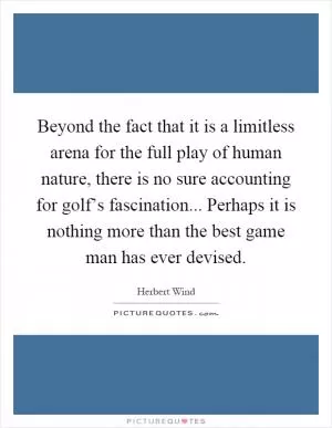 Beyond the fact that it is a limitless arena for the full play of human nature, there is no sure accounting for golf’s fascination... Perhaps it is nothing more than the best game man has ever devised Picture Quote #1