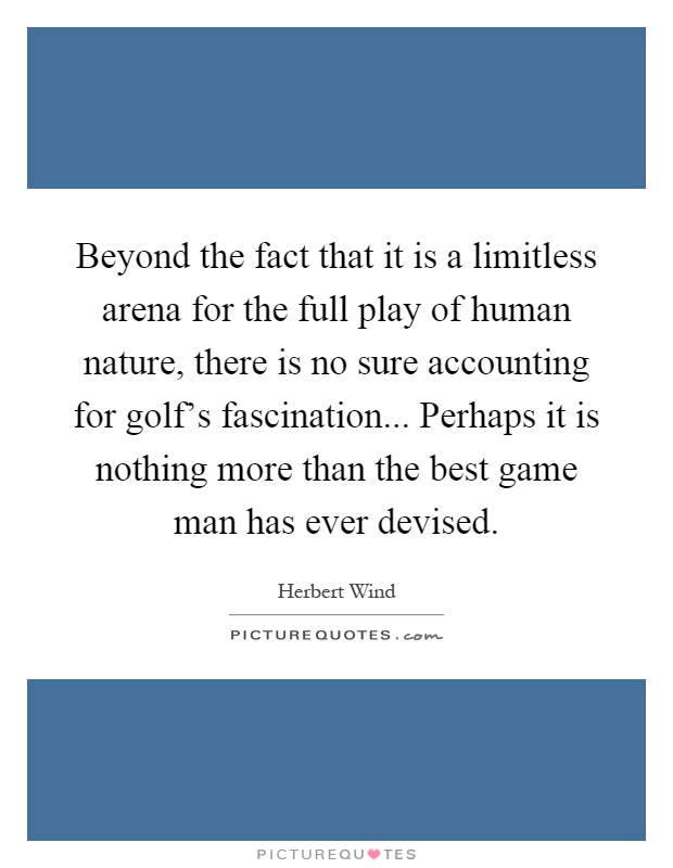 Beyond the fact that it is a limitless arena for the full play of human nature, there is no sure accounting for golf's fascination... Perhaps it is nothing more than the best game man has ever devised Picture Quote #1