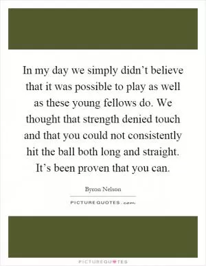 In my day we simply didn’t believe that it was possible to play as well as these young fellows do. We thought that strength denied touch and that you could not consistently hit the ball both long and straight. It’s been proven that you can Picture Quote #1
