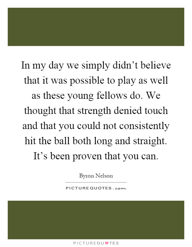 In my day we simply didn't believe that it was possible to play as well as these young fellows do. We thought that strength denied touch and that you could not consistently hit the ball both long and straight. It's been proven that you can Picture Quote #1