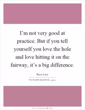 I’m not very good at practice. But if you tell yourself you love the hole and love hitting it on the fairway, it’s a big difference Picture Quote #1