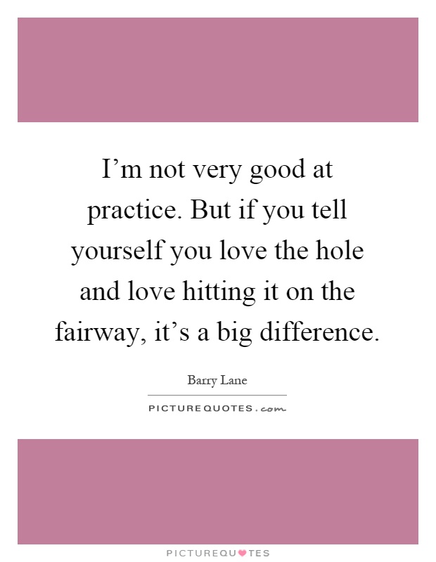 I'm not very good at practice. But if you tell yourself you love the hole and love hitting it on the fairway, it's a big difference Picture Quote #1