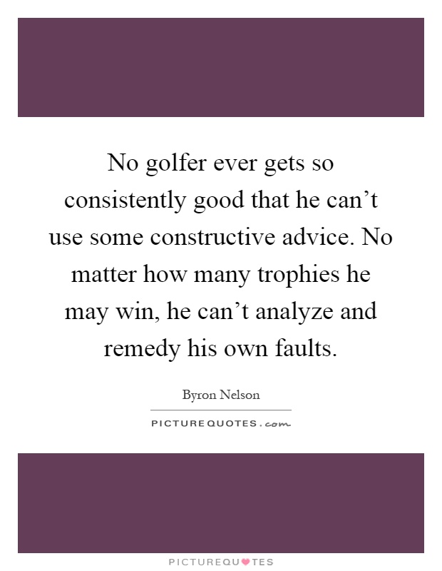 No golfer ever gets so consistently good that he can't use some constructive advice. No matter how many trophies he may win, he can't analyze and remedy his own faults Picture Quote #1