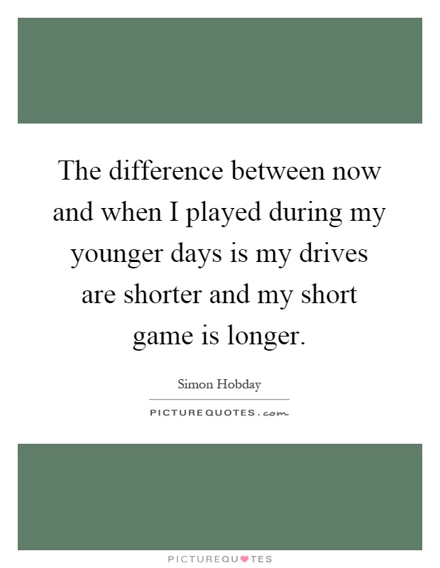 The difference between now and when I played during my younger days is my drives are shorter and my short game is longer Picture Quote #1