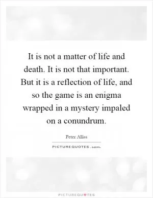 It is not a matter of life and death. It is not that important. But it is a reflection of life, and so the game is an enigma wrapped in a mystery impaled on a conundrum Picture Quote #1