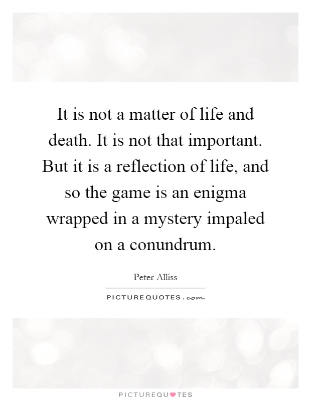 It is not a matter of life and death. It is not that important. But it is a reflection of life, and so the game is an enigma wrapped in a mystery impaled on a conundrum Picture Quote #1