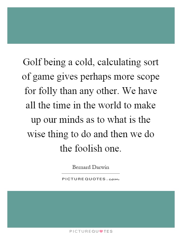 Golf being a cold, calculating sort of game gives perhaps more scope for folly than any other. We have all the time in the world to make up our minds as to what is the wise thing to do and then we do the foolish one Picture Quote #1