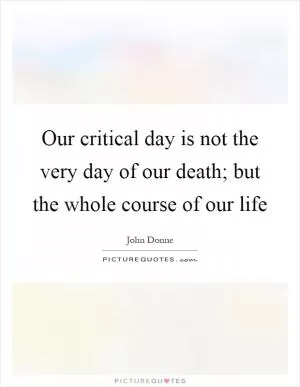 Our critical day is not the very day of our death; but the whole course of our life Picture Quote #1