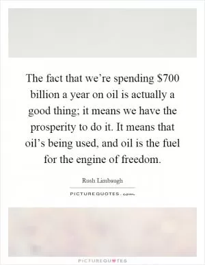 The fact that we’re spending $700 billion a year on oil is actually a good thing; it means we have the prosperity to do it. It means that oil’s being used, and oil is the fuel for the engine of freedom Picture Quote #1