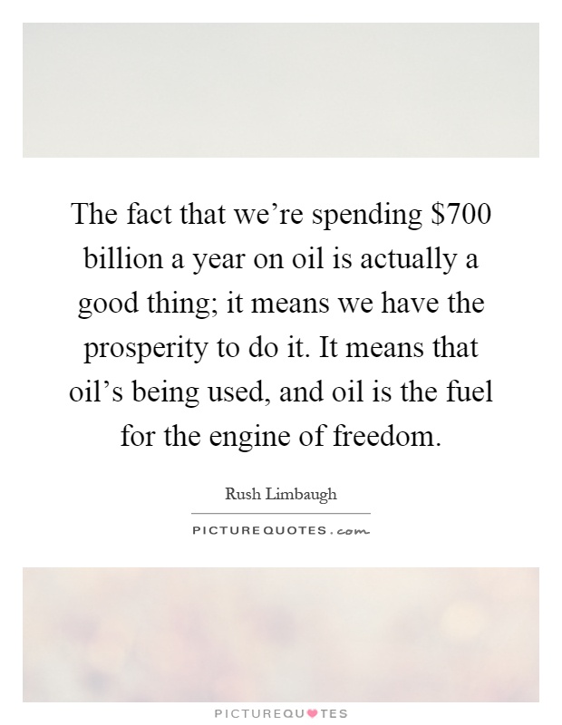 The fact that we're spending $700 billion a year on oil is actually a good thing; it means we have the prosperity to do it. It means that oil's being used, and oil is the fuel for the engine of freedom Picture Quote #1